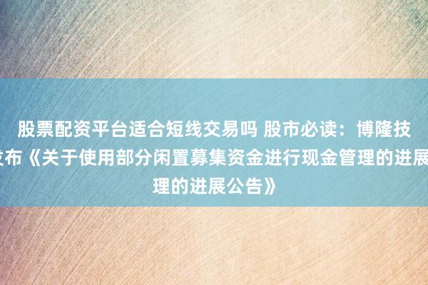 股票配资平台适合短线交易吗 股市必读：博隆技术新发布《关于使用部分闲置募集资金进行现金管理的进展公告》
