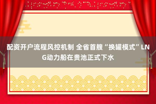 配资开户流程风控机制 全省首艘“换罐模式”LNG动力船在贵池正式下水