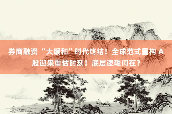 券商融资 “大缓和”时代终结！全球范式重构 A股迎来重估时刻！底层逻辑何在？