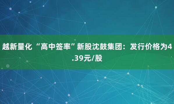 越新量化 “高中签率”新股沈鼓集团:发行价格为4.39元/股