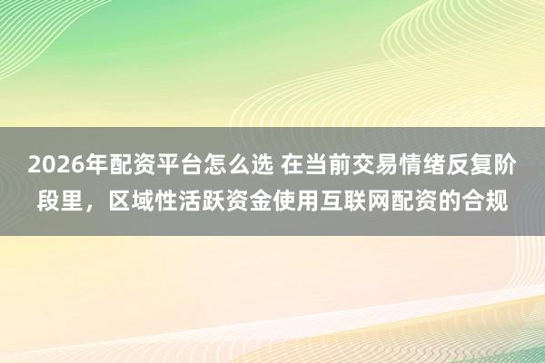 2026年配资平台怎么选 在当前交易情绪反复阶段里，区域性活跃资金使用互联网配资的合规