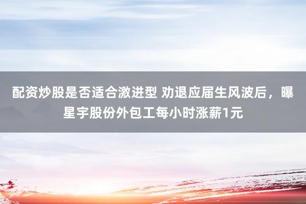 配资炒股是否适合激进型 劝退应届生风波后，曝星宇股份外包工每小时涨薪1元