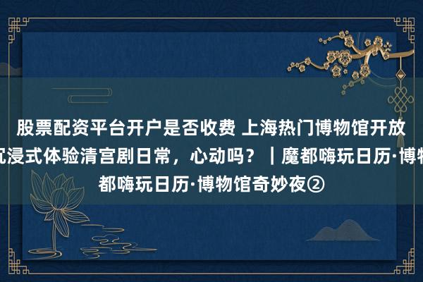 股票配资平台开户是否收费 上海热门博物馆开放免费夜游！沉浸式体验清宫剧日常，心动吗？｜魔都嗨玩日历·博物馆奇妙夜②