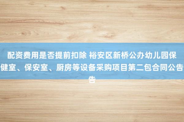 配资费用是否提前扣除 裕安区新桥公办幼儿园保健室、保安室、厨房等设备采购项目第二包合同公告