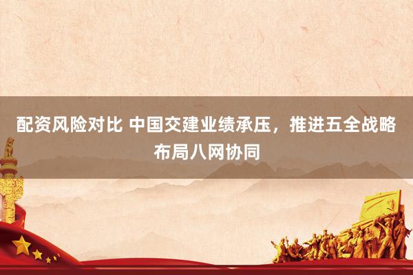配资风险对比 中国交建业绩承压，推进五全战略布局八网协同