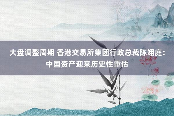 大盘调整周期 香港交易所集团行政总裁陈翊庭：中国资产迎来历史性重估