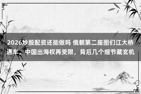 2026炒股配资还能做吗 俄朝第二座图们江大桥通车，中国出海权再受限，背后几个细节藏玄机