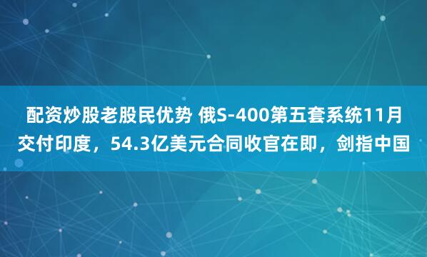 配资炒股老股民优势 俄S-400第五套系统11月交付印度，54.3亿美元合同收官在即，剑指中国