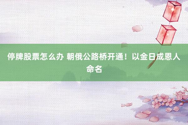 停牌股票怎么办 朝俄公路桥开通！以金日成恩人命名