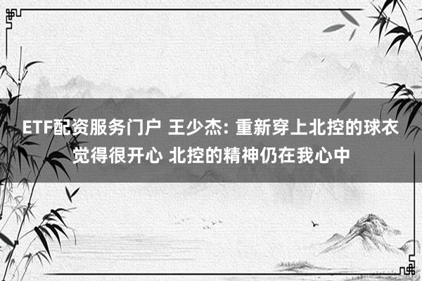 ETF配资服务门户 王少杰: 重新穿上北控的球衣觉得很开心 北控的精神仍在我心中