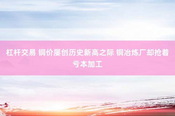 杠杆交易 铜价屡创历史新高之际 铜冶炼厂却抢着亏本加工