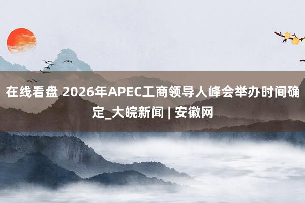 在线看盘 2026年APEC工商领导人峰会举办时间确定_大皖新闻 | 安徽网
