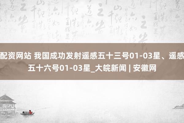 配资网站 我国成功发射遥感五十三号01-03星、遥感五十六号01-03星_大皖新闻 | 安徽网