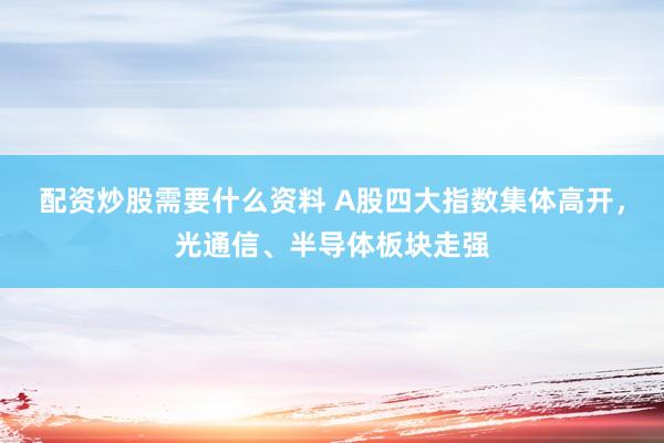 配资炒股需要什么资料 A股四大指数集体高开，光通信、半导体板块走强