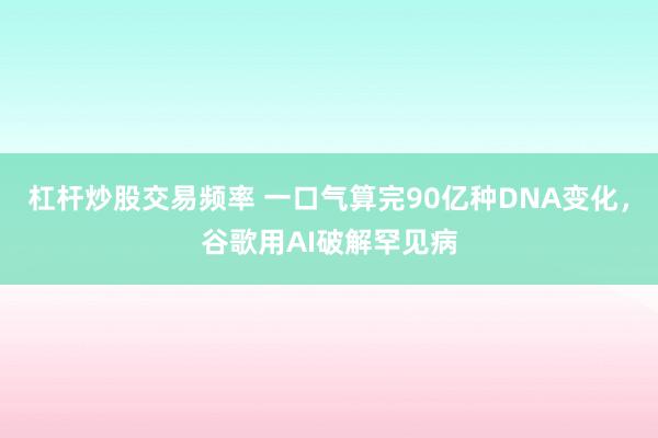 杠杆炒股交易频率 一口气算完90亿种DNA变化,谷歌用AI破解罕见病
