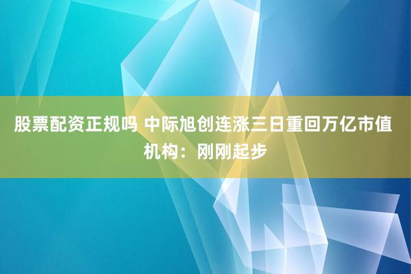 股票配资正规吗 中际旭创连涨三日重回万亿市值 机构：刚刚起步