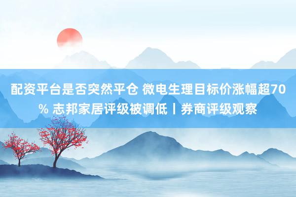 配资平台是否突然平仓 微电生理目标价涨幅超70% 志邦家居评级被调低丨券商评级观察