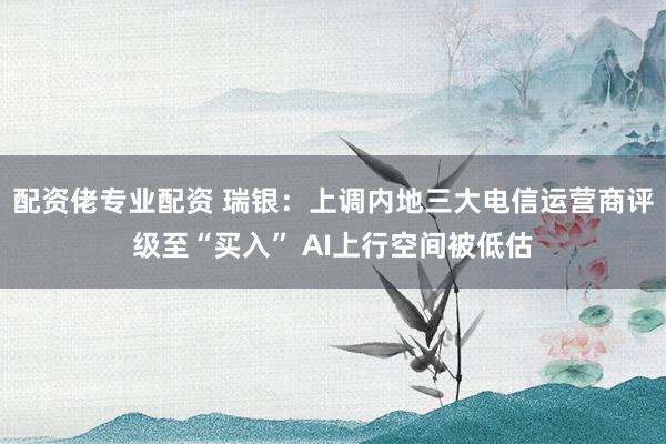 配资佬专业配资 瑞银：上调内地三大电信运营商评级至“买入” AI上行空间被低估