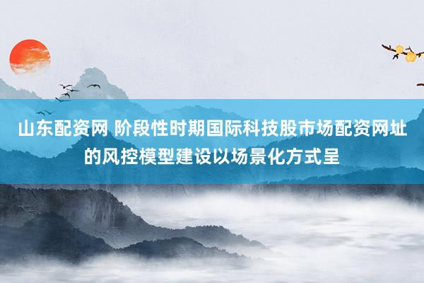山东配资网 阶段性时期国际科技股市场配资网址的风控模型建设以场景化方式呈