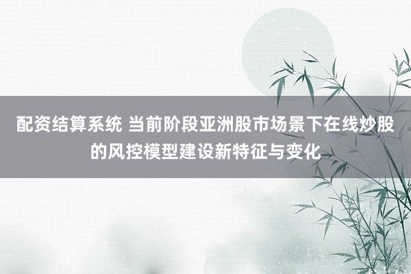 配资结算系统 当前阶段亚洲股市场景下在线炒股的风控模型建设新特征与变化