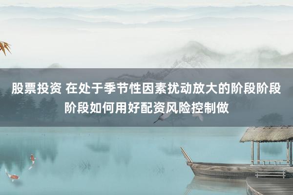 股票投资 在处于季节性因素扰动放大的阶段阶段阶段如何用好配资风险控制做