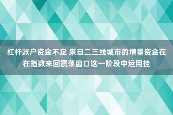 杠杆账户资金不足 来自二三线城市的增量资金在在指数来回震荡窗口这一阶段中运用挂