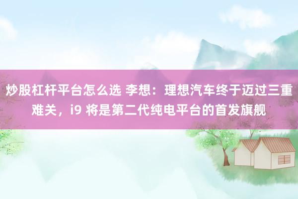 炒股杠杆平台怎么选 李想：理想汽车终于迈过三重难关，i9 将是第二代纯电平台的首发旗舰