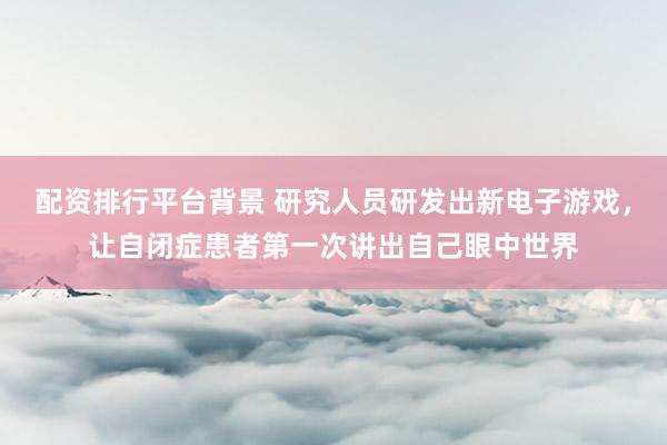 配资排行平台背景 研究人员研发出新电子游戏，让自闭症患者第一次讲出自己眼中世界