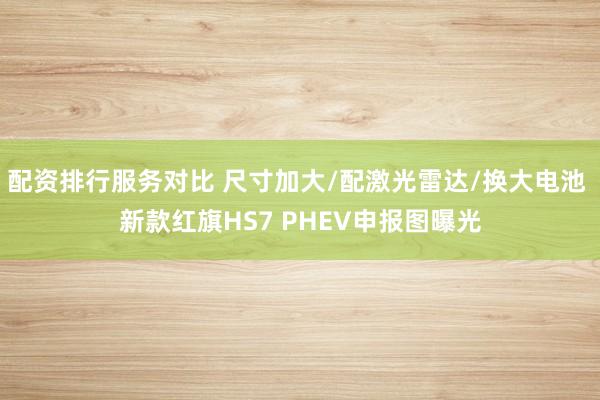 配资排行服务对比 尺寸加大/配激光雷达/换大电池 新款红旗HS7 PHEV申报图曝光