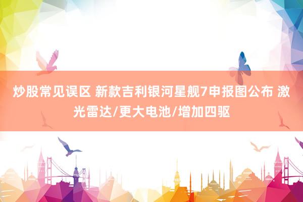 炒股常见误区 新款吉利银河星舰7申报图公布 激光雷达/更大电池/增加四驱
