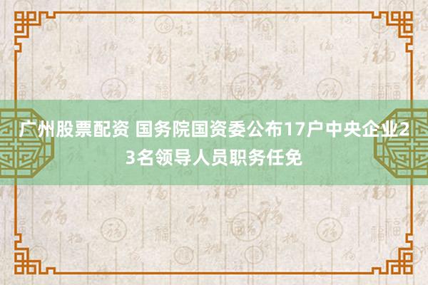 广州股票配资 国务院国资委公布17户中央企业23名领导人员职务任免