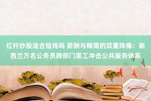 杠杆炒股适合短线吗 薪酬与精简的双重阵痛：新西兰万名公务员跨部门罢工冲击公共服务体系