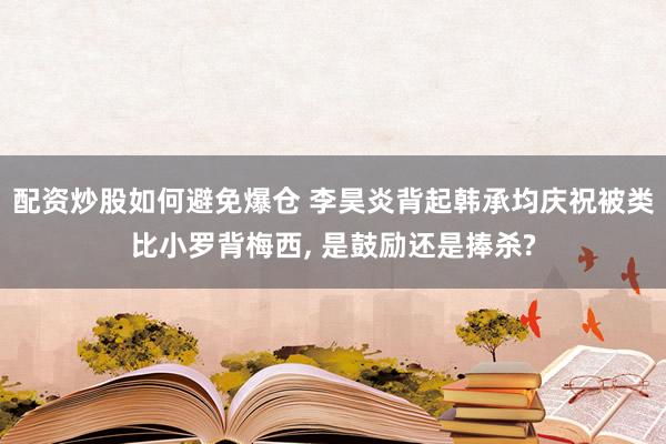 配资炒股如何避免爆仓 李昊炎背起韩承均庆祝被类比小罗背梅西, 是鼓励还是捧杀?