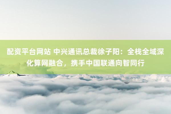 配资平台网站 中兴通讯总裁徐子阳：全栈全域深化算网融合，携手中国联通向智同行
