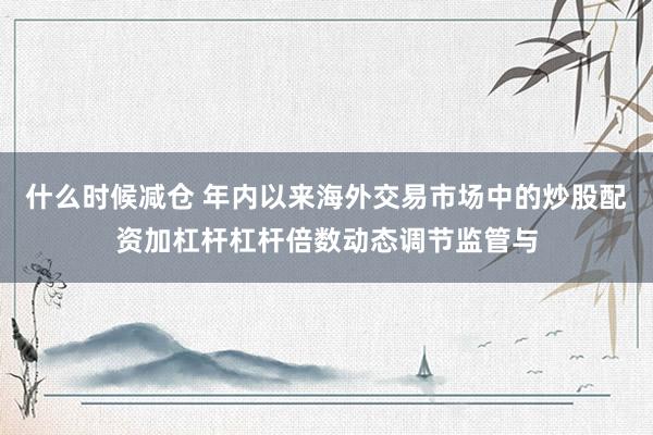 什么时候减仓 年内以来海外交易市场中的炒股配资加杠杆杠杆倍数动态调节监管与