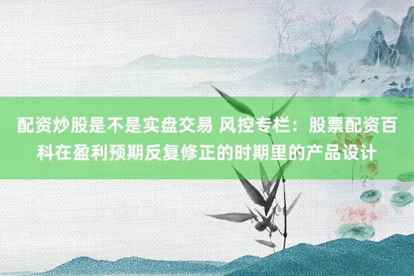 配资炒股是不是实盘交易 风控专栏：股票配资百科在盈利预期反复修正的时期里的产品设计