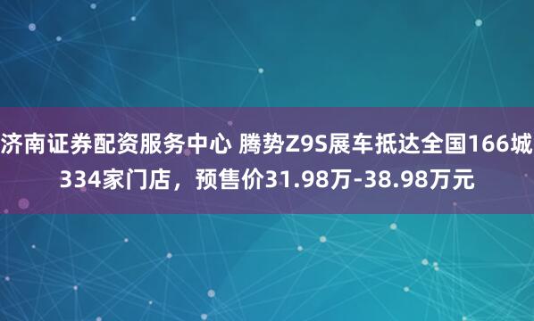 济南证券配资服务中心 腾势Z9S展车抵达全国166城334家门店，预售价31.98万-38.98万元
