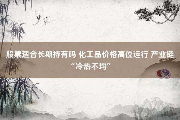 股票适合长期持有吗 化工品价格高位运行 产业链“冷热不均”