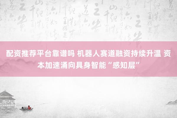 配资推荐平台靠谱吗 机器人赛道融资持续升温 资本加速涌向具身智能“感知层”