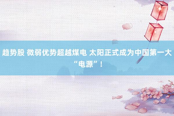 趋势股 微弱优势超越煤电 太阳正式成为中国第一大“电源”！