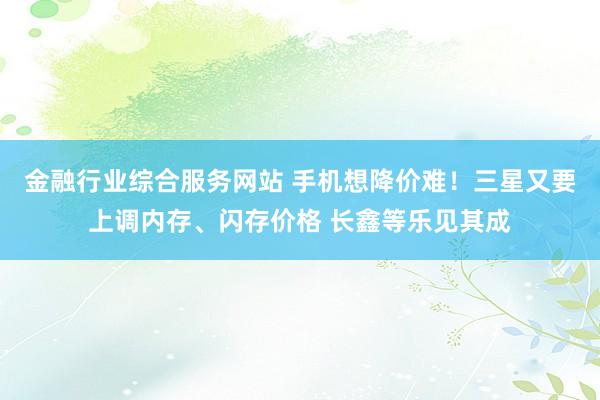 金融行业综合服务网站 手机想降价难！三星又要上调内存、闪存价格 长鑫等乐见其成