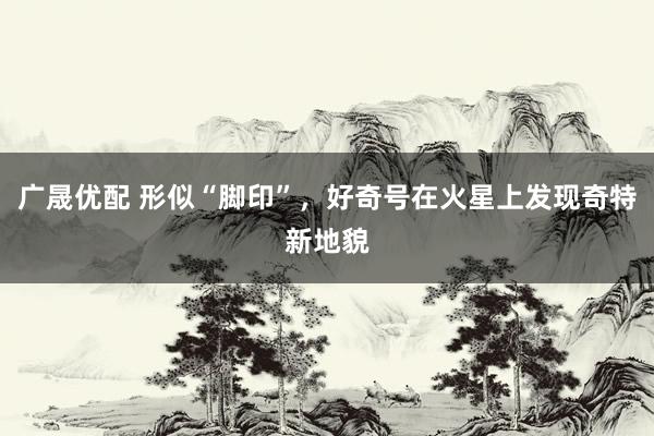 广晟优配 形似“脚印”，好奇号在火星上发现奇特新地貌