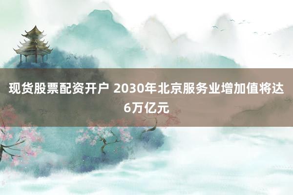 现货股票配资开户 2030年北京服务业增加值将达6万亿元