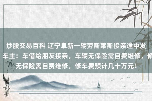 炒股交易百科 辽宁阜新一辆劳斯莱斯接亲途中发生车祸，受损严重，车主：车借给朋友接亲，车辆无保险需自费维修，修车费预计几十万元！