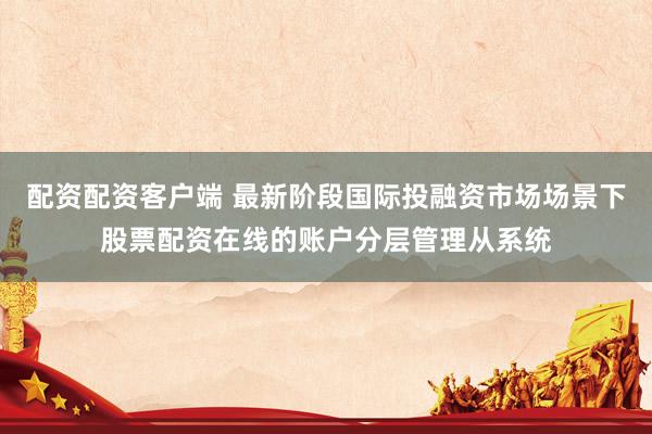 配资配资客户端 最新阶段国际投融资市场场景下股票配资在线的账户分层管理从系统