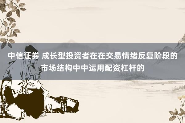 中信证券 成长型投资者在在交易情绪反复阶段的市场结构中中运用配资杠杆的