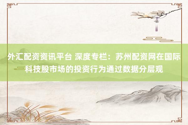 外汇配资资讯平台 深度专栏：苏州配资网在国际科技股市场的投资行为通过数据分层观