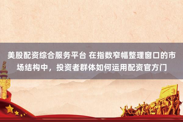 美股配资综合服务平台 在指数窄幅整理窗口的市场结构中，投资者群体如何运用配资官方门