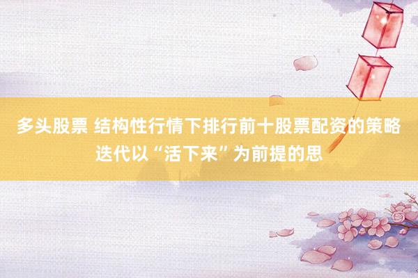 多头股票 结构性行情下排行前十股票配资的策略迭代以“活下来”为前提的思