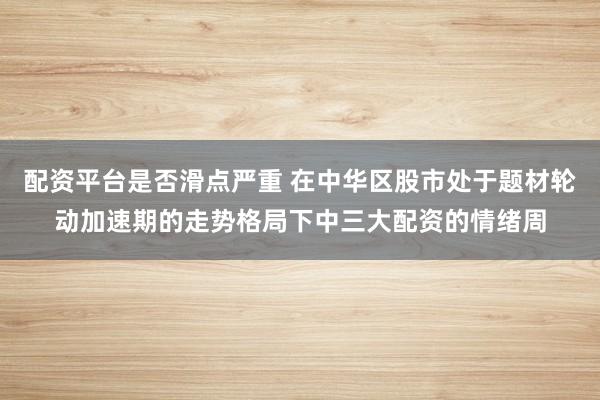 配资平台是否滑点严重 在中华区股市处于题材轮动加速期的走势格局下中三大配资的情绪周